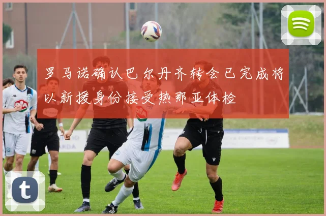 罗马诺确认巴尔丹齐转会已完成将以新援身份接受热那亚体检