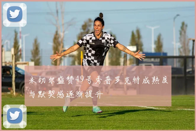 米切尔盛赞49号秀普罗克特成熟度与默契感逐渐提升