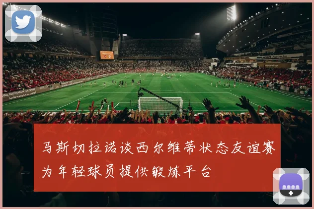 马斯切拉诺谈西尔维蒂状态友谊赛为年轻球员提供锻炼平台