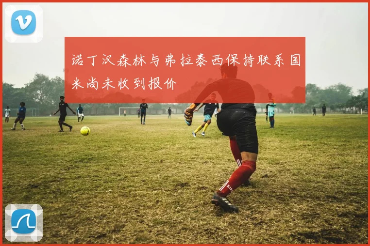 诺丁汉森林与弗拉泰西保持联系国米尚未收到报价