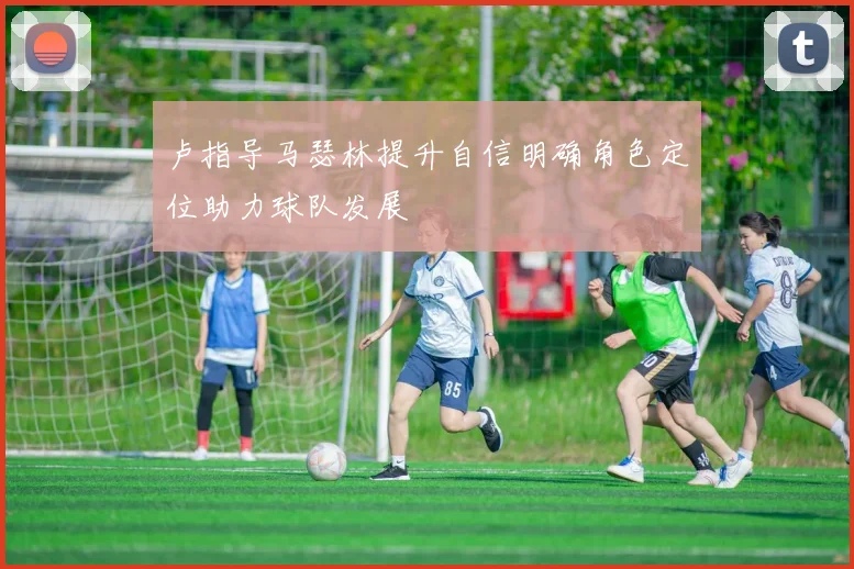 卢指导马瑟林提升自信明确角色定位助力球队发展