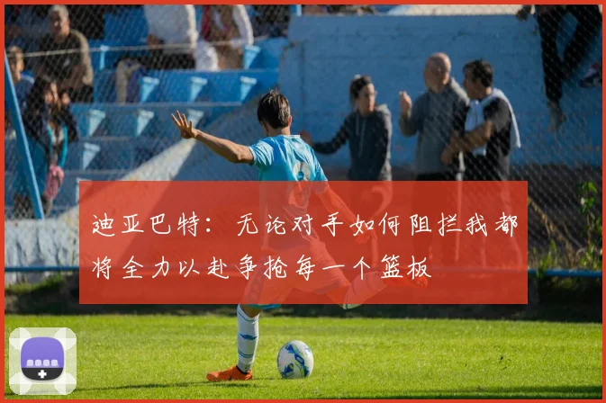 迪亚巴特：无论对手如何阻拦我都将全力以赴争抢每一个篮板