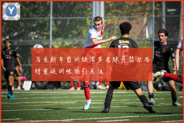 马竞新年首训缺席多名球员瑟尔洛特重返训练场引关注