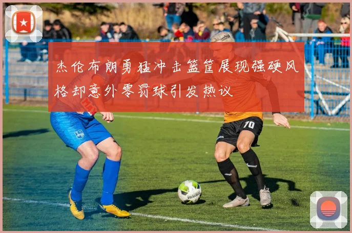 杰伦布朗勇猛冲击篮筐展现强硬风格却意外零罚球引发热议