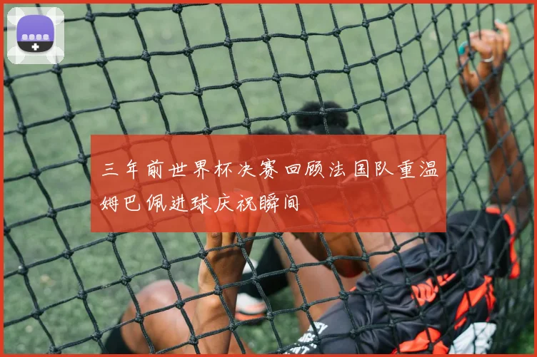 三年前世界杯决赛回顾法国队重温姆巴佩进球庆祝瞬间