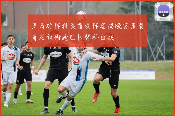 罗马对阵科莫首发阵容揭晓苏莱曼奇尼领衔迪巴拉替补出战