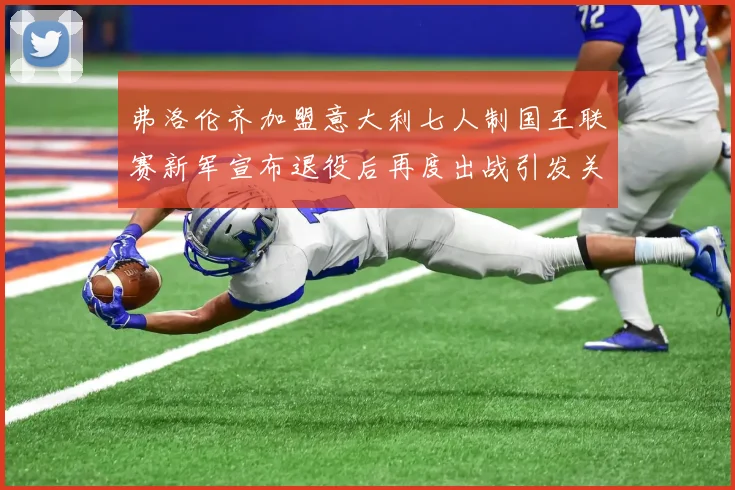 弗洛伦齐加盟意大利七人制国王联赛新军宣布退役后再度出战引发关注