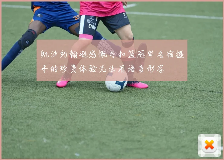 凯沙约翰逊感慨与扣篮冠军名宿握手的珍贵体验无法用语言形容