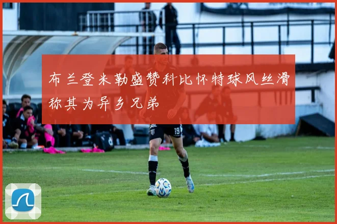 布兰登米勒盛赞科比怀特球风丝滑称其为异乡兄弟