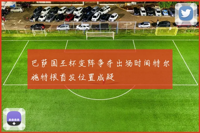 巴萨国王杯变阵争夺出场时间特尔施特根首发位置成疑