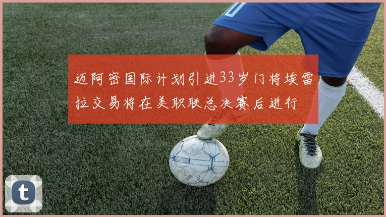 迈阿密国际计划引进33岁门将埃雷拉交易将在美职联总决赛后进行