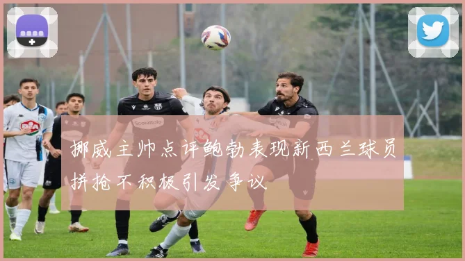 挪威主帅点评鲍勃表现新西兰球员拼抢不积极引发争议