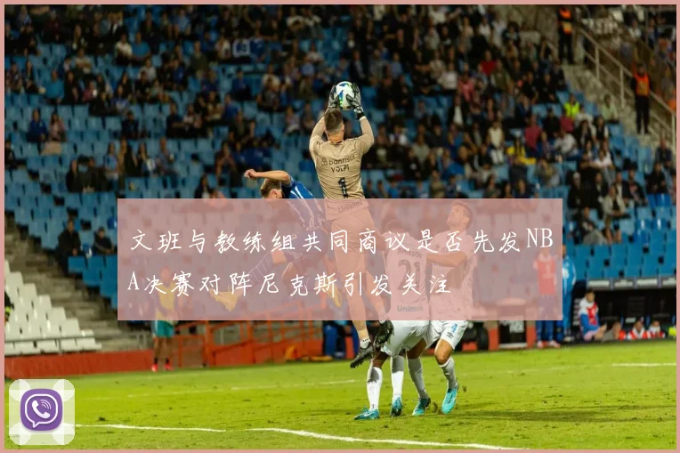 文班与教练组共同商议是否先发NBA决赛对阵尼克斯引发关注