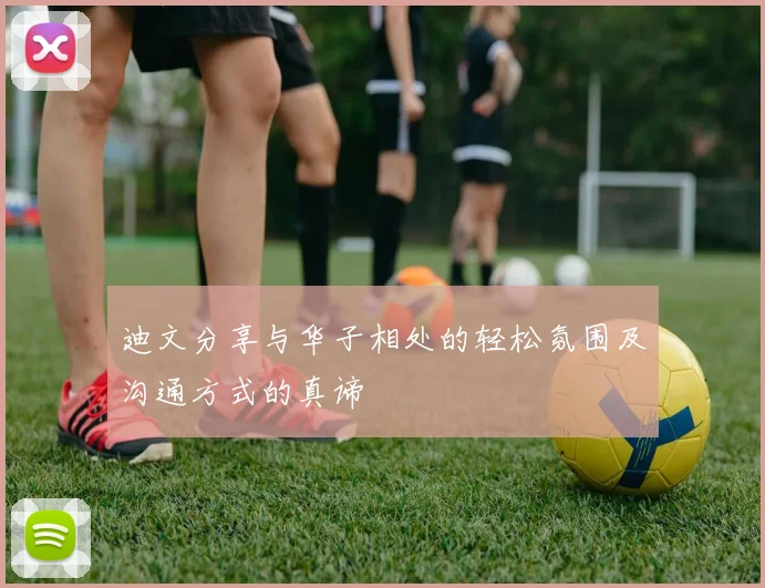 迪文分享与华子相处的轻松氛围及沟通方式的真谛