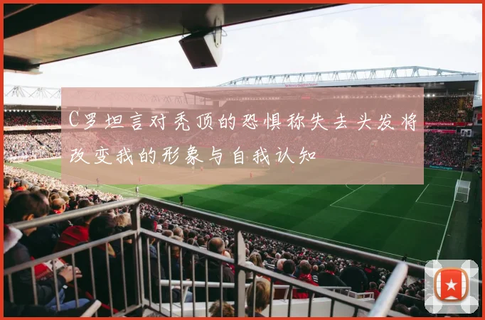 C罗坦言对秃顶的恐惧称失去头发将改变我的形象与自我认知