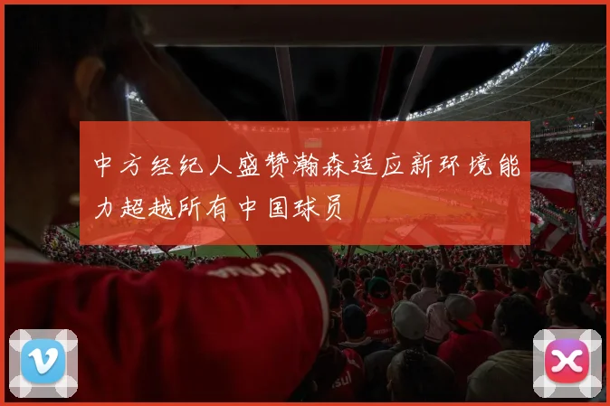中方经纪人盛赞瀚森适应新环境能力超越所有中国球员