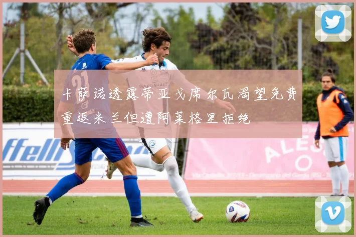 卡萨诺透露蒂亚戈席尔瓦渴望免费重返米兰但遭阿莱格里拒绝